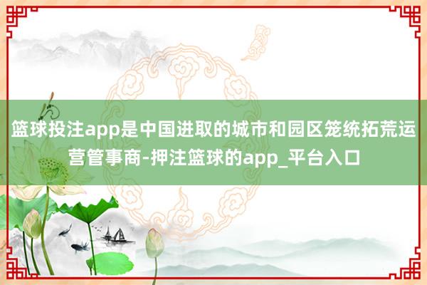 篮球投注app是中国进取的城市和园区笼统拓荒运营管事商-押注篮球的app_平台入口