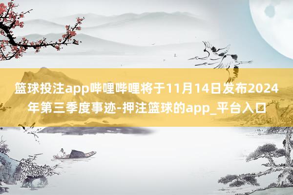 篮球投注app哔哩哔哩将于11月14日发布2024年第三季度事迹-押注篮球的app_平台入口