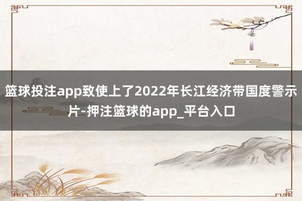 篮球投注app致使上了2022年长江经济带国度警示片-押注篮球的app_平台入口