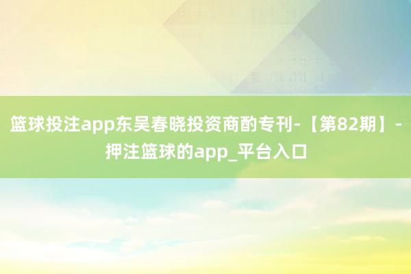 篮球投注app东吴春晓投资商酌专刊-【第82期】-押注篮球的app_平台入口