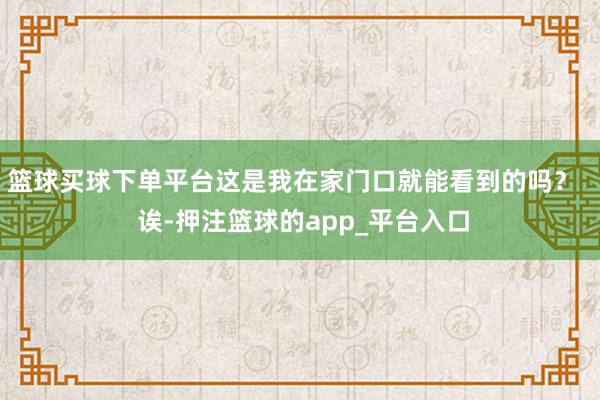 篮球买球下单平台这是我在家门口就能看到的吗？   诶-押注篮球的app_平台入口