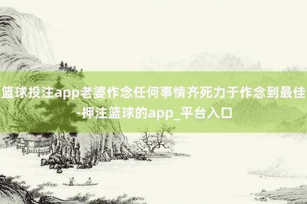 篮球投注app老婆作念任何事情齐死力于作念到最佳-押注篮球的app_平台入口