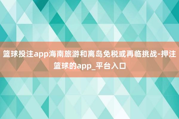 篮球投注app海南旅游和离岛免税或再临挑战-押注篮球的app_平台入口