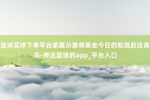 篮球买球下单平台家属示意将乘坐今日的航班赶往青岛-押注篮球的app_平台入口