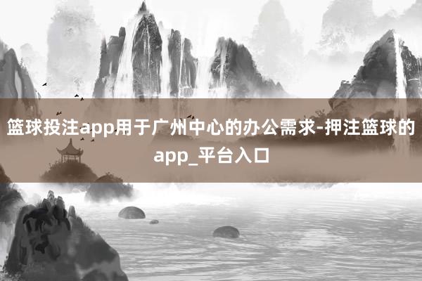 篮球投注app用于广州中心的办公需求-押注篮球的app_平台入口