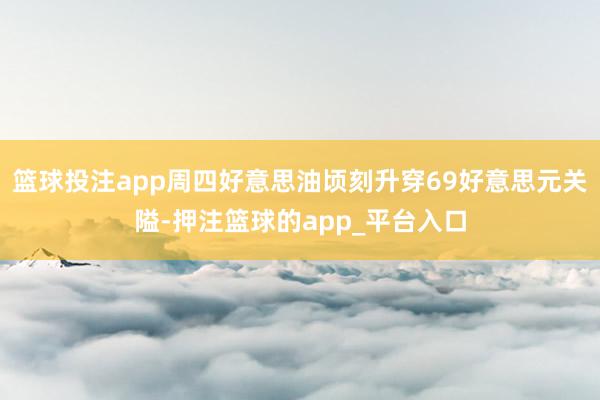 篮球投注app周四好意思油顷刻升穿69好意思元关隘-押注篮球的app_平台入口