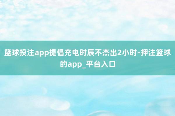 篮球投注app提倡充电时辰不杰出2小时-押注篮球的app_平台入口