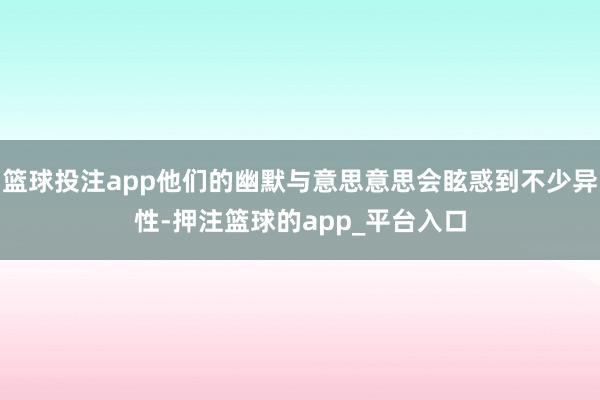 篮球投注app他们的幽默与意思意思会眩惑到不少异性-押注篮球的app_平台入口