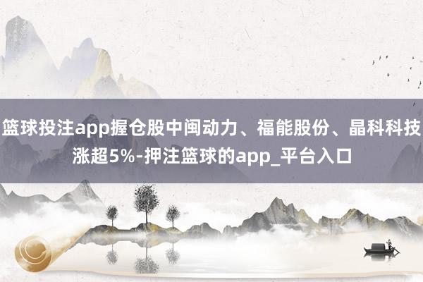 篮球投注app握仓股中闽动力、福能股份、晶科科技涨超5%-押注篮球的app_平台入口