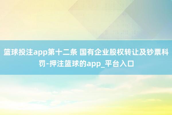 篮球投注app第十二条 国有企业股权转让及钞票科罚-押注篮球的app_平台入口