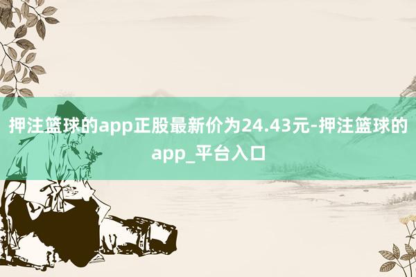 押注篮球的app正股最新价为24.43元-押注篮球的app_平台入口