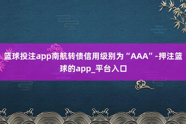 篮球投注app南航转债信用级别为“AAA”-押注篮球的app_平台入口