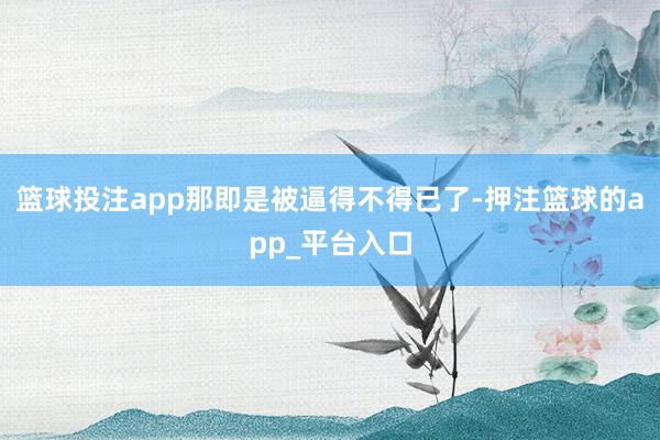 篮球投注app那即是被逼得不得已了-押注篮球的app_平台入口