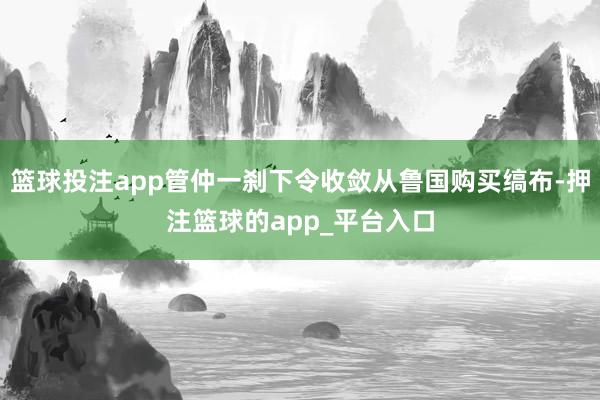 篮球投注app管仲一刹下令收敛从鲁国购买缟布-押注篮球的app_平台入口