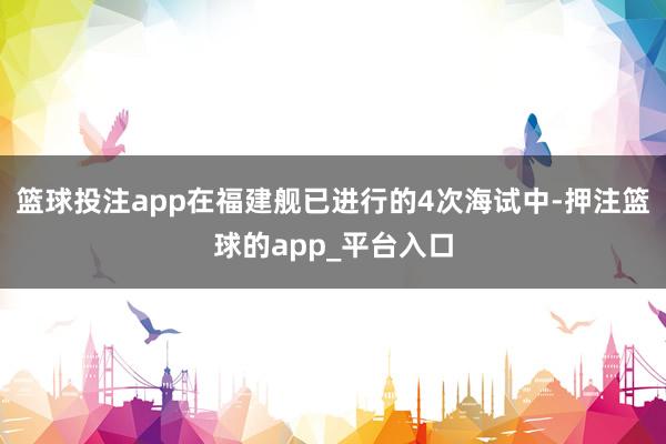 篮球投注app在福建舰已进行的4次海试中-押注篮球的app_平台入口