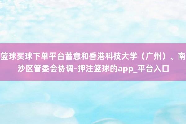 篮球买球下单平台蓄意和香港科技大学（广州）、南沙区管委会协调-押注篮球的app_平台入口