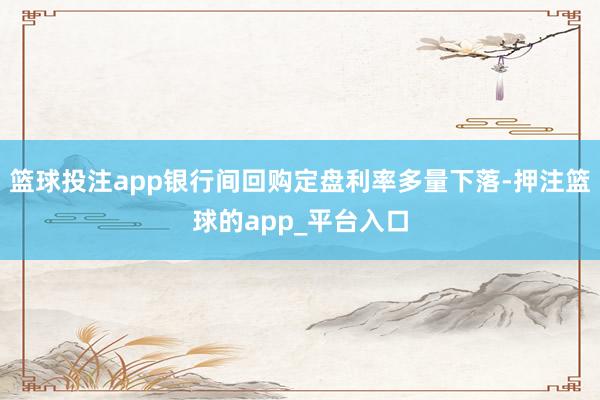 篮球投注app银行间回购定盘利率多量下落-押注篮球的app_平台入口