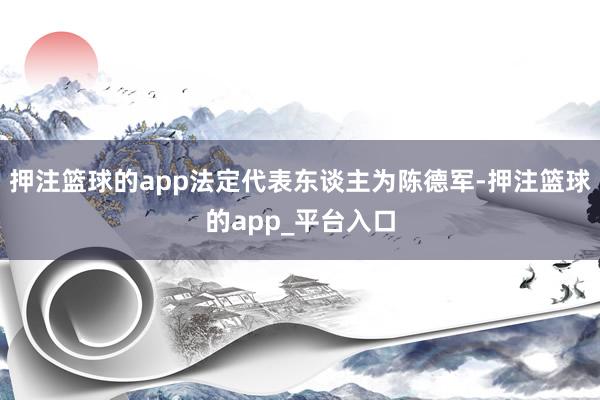 押注篮球的app法定代表东谈主为陈德军-押注篮球的app_平台入口