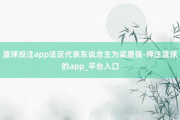 篮球投注app法定代表东说念主为梁惠强-押注篮球的app_平台入口