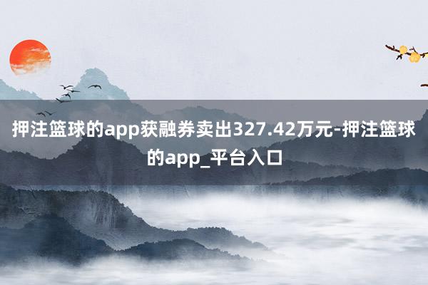 押注篮球的app获融券卖出327.42万元-押注篮球的app_平台入口