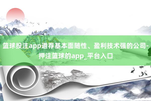 篮球投注app遴荐基本面随性、盈利技术强的公司-押注篮球的app_平台入口