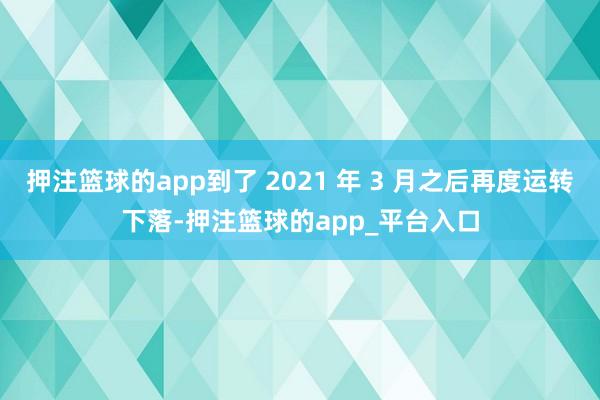 押注篮球的app到了 2021 年 3 月之后再度运转下落-押注篮球的app_平台入口