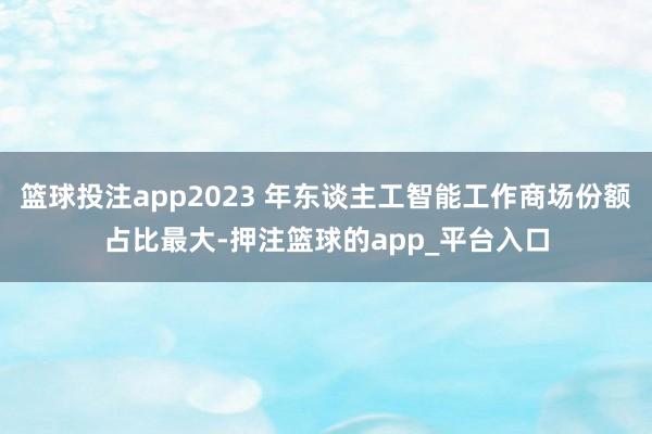 篮球投注app2023 年东谈主工智能工作商场份额占比最大-押注篮球的app_平台入口