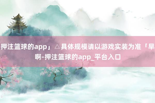 押注篮球的app」△具体规模请以游戏实装为准「早啊-押注篮球的app_平台入口