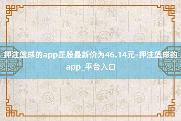 押注篮球的app正股最新价为46.14元-押注篮球的app_平台入口