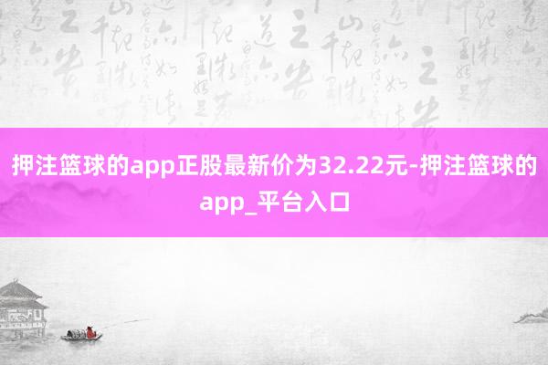 押注篮球的app正股最新价为32.22元-押注篮球的app_平台入口