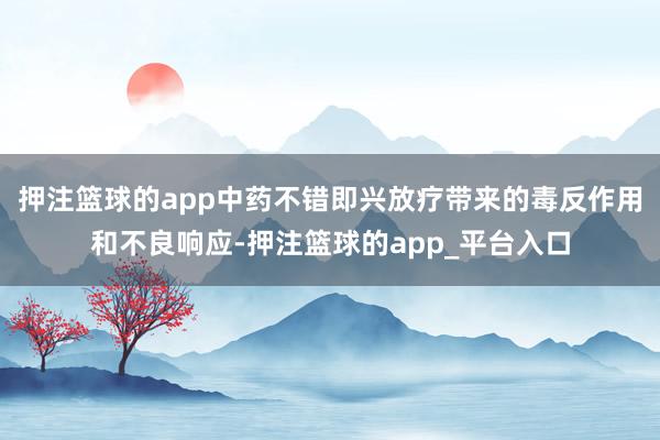 押注篮球的app中药不错即兴放疗带来的毒反作用和不良响应-押注篮球的app_平台入口