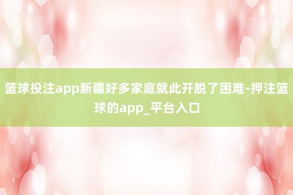 篮球投注app新疆好多家庭就此开脱了困难-押注篮球的app_平台入口