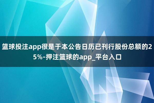 篮球投注app很是于本公告日历已刊行股份总额的25%-押注篮球的app_平台入口