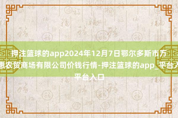 押注篮球的app2024年12月7日鄂尔多斯市万家惠农贸商场有限公司价钱行情-押注篮球的app_平台入口