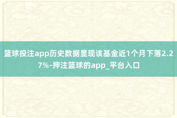 篮球投注app历史数据显现该基金近1个月下落2.27%-押注篮球的app_平台入口