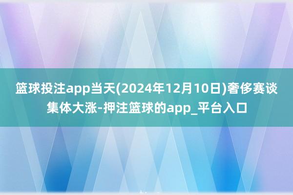 篮球投注app当天(2024年12月10日)奢侈赛谈集体大涨-押注篮球的app_平台入口