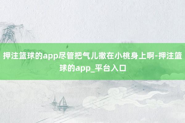 押注篮球的app尽管把气儿撒在小桃身上啊-押注篮球的app_平台入口