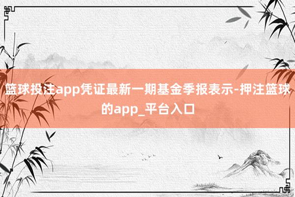 篮球投注app凭证最新一期基金季报表示-押注篮球的app_平台入口