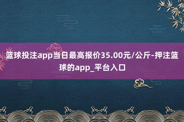 篮球投注app当日最高报价35.00元/公斤-押注篮球的app_平台入口