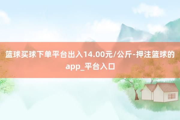 篮球买球下单平台出入14.00元/公斤-押注篮球的app_平台入口