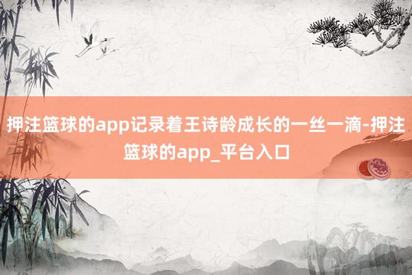 押注篮球的app记录着王诗龄成长的一丝一滴-押注篮球的app_平台入口