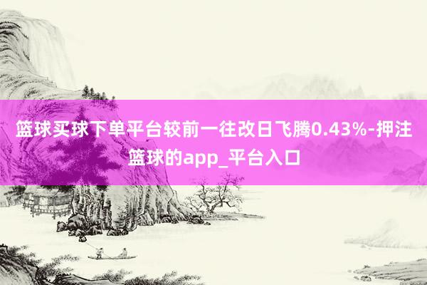 篮球买球下单平台较前一往改日飞腾0.43%-押注篮球的app_平台入口