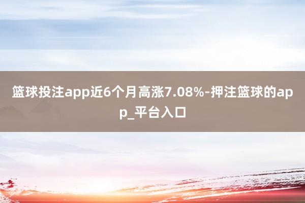 篮球投注app近6个月高涨7.08%-押注篮球的app_平台入口