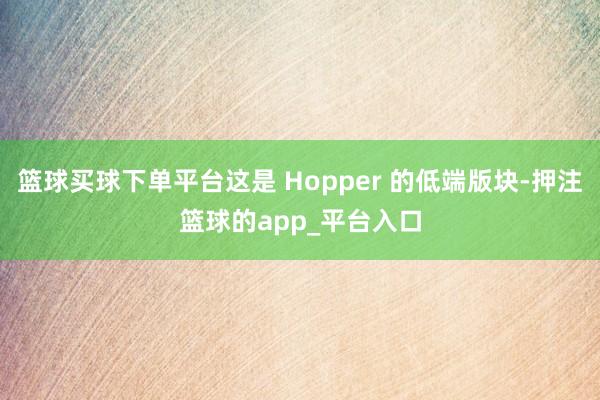 篮球买球下单平台这是 Hopper 的低端版块-押注篮球的app_平台入口