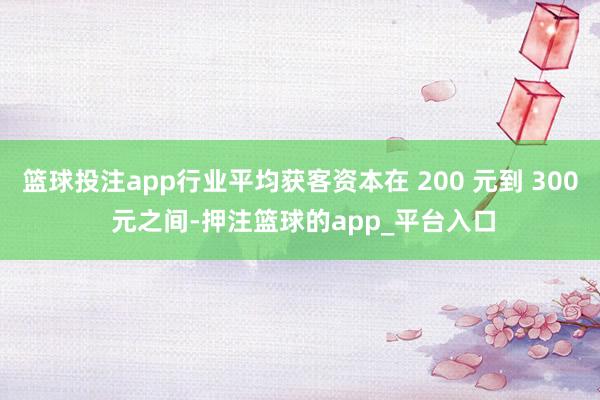 篮球投注app行业平均获客资本在 200 元到 300 元之间-押注篮球的app_平台入口