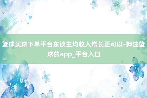 篮球买球下单平台东谈主均收入增长更可以-押注篮球的app_平台入口