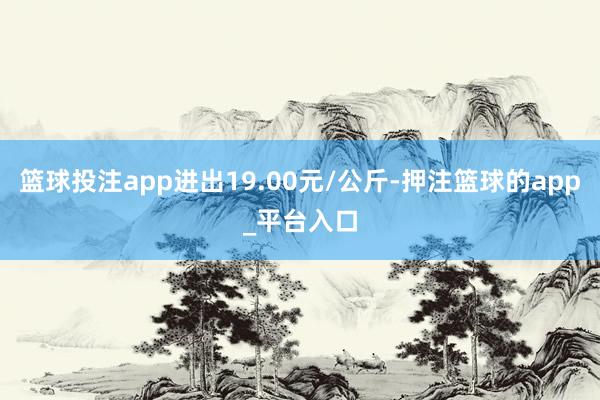 篮球投注app进出19.00元/公斤-押注篮球的app_平台入口