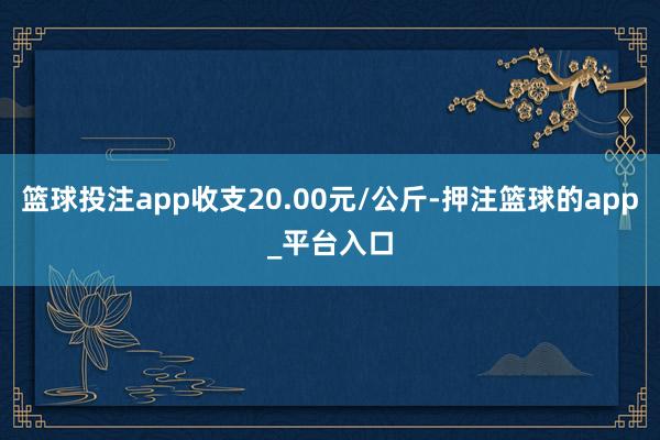 篮球投注app收支20.00元/公斤-押注篮球的app_平台入口