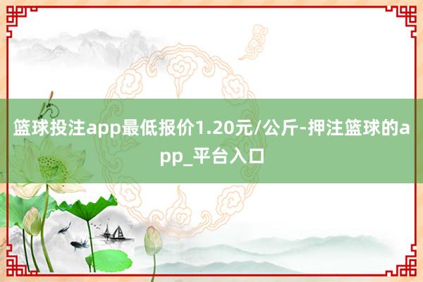 篮球投注app最低报价1.20元/公斤-押注篮球的app_平台入口