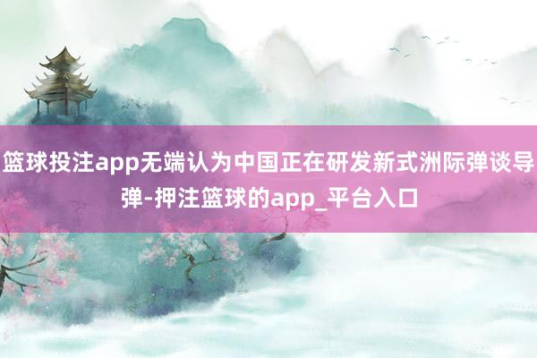 篮球投注app无端认为中国正在研发新式洲际弹谈导弹-押注篮球的app_平台入口